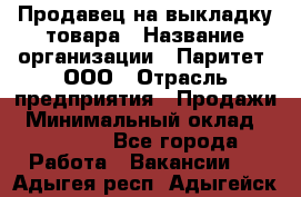 Продавец на выкладку товара › Название организации ­ Паритет, ООО › Отрасль предприятия ­ Продажи › Минимальный оклад ­ 18 000 - Все города Работа » Вакансии   . Адыгея респ.,Адыгейск г.